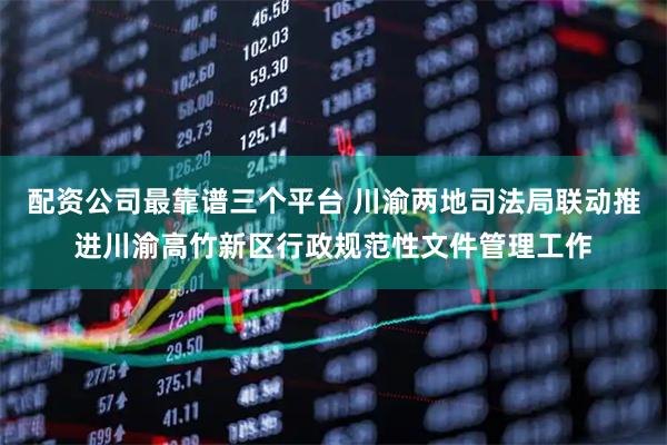 配资公司最靠谱三个平台 川渝两地司法局联动推进川渝高竹新区行政规范性文件管理工作