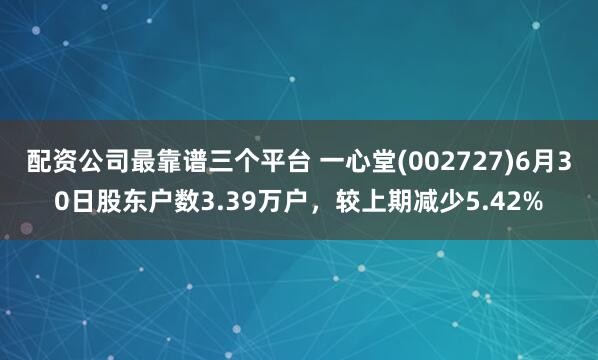 配资公司最靠谱三个平台 一心堂(002727)6月30日股东户数3.39万户，较上期减少5.42%