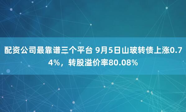 配资公司最靠谱三个平台 9月5日山玻转债上涨0.74%，转股溢价率80.08%