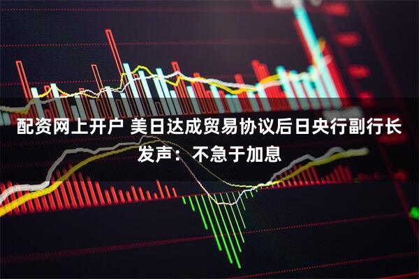 配资网上开户 美日达成贸易协议后日央行副行长发声：不急于加息