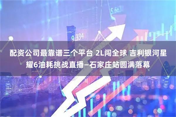 配资公司最靠谱三个平台 2L闯全球 吉利银河星耀6油耗挑战直播—石家庄站圆满落幕