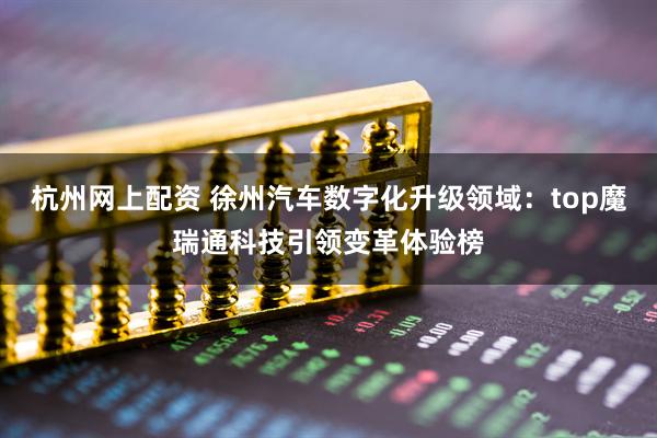 杭州网上配资 徐州汽车数字化升级领域：top魔瑞通科技引领变革体验榜