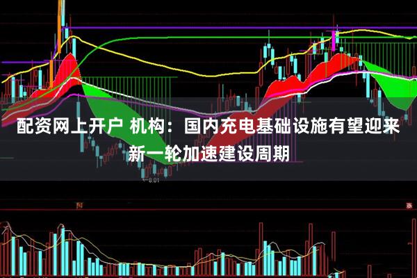 配资网上开户 机构：国内充电基础设施有望迎来新一轮加速建设周期