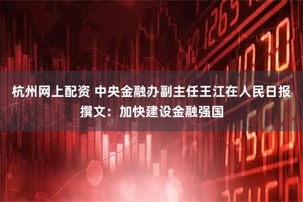 杭州网上配资 中央金融办副主任王江在人民日报撰文：加快建设金融强国