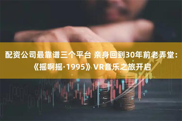 配资公司最靠谱三个平台 亲身回到30年前老弄堂：《摇啊摇·1995》VR音乐之旅开启