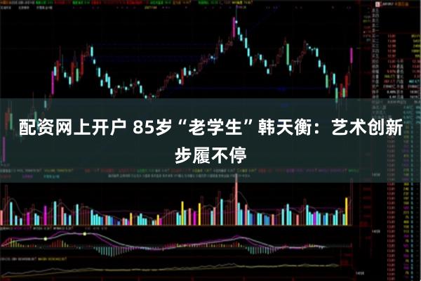 配资网上开户 85岁“老学生”韩天衡：艺术创新步履不停