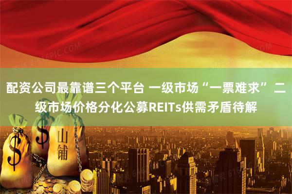 配资公司最靠谱三个平台 一级市场“一票难求” 二级市场价格分化公募REITs供需矛盾待解