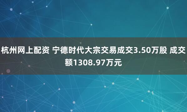 杭州网上配资 宁德时代大宗交易成交3.50万股 成交额1308.97万元