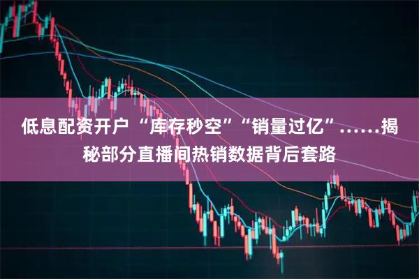 低息配资开户 “库存秒空”“销量过亿”……揭秘部分直播间热销数据背后套路