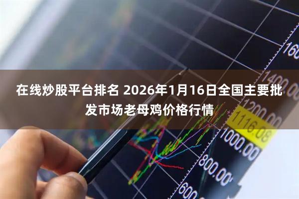 在线炒股平台排名 2026年1月16日全国主要批发市场老母鸡价格行情