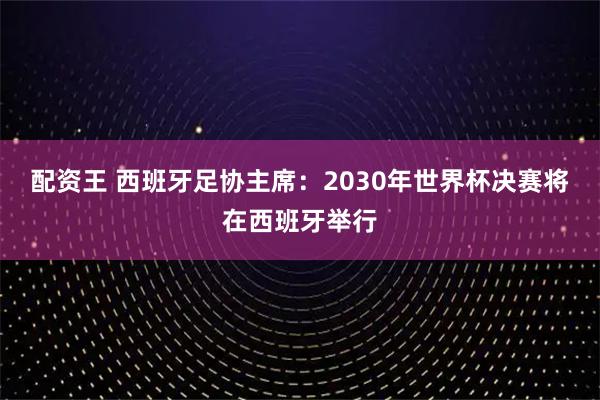 配资王 西班牙足协主席：2030年世界杯决赛将在西班牙举行