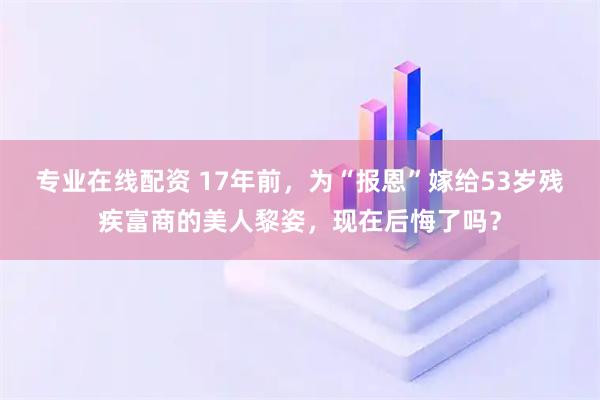 专业在线配资 17年前，为“报恩”嫁给53岁残疾富商的美人黎姿，现在后悔了吗？