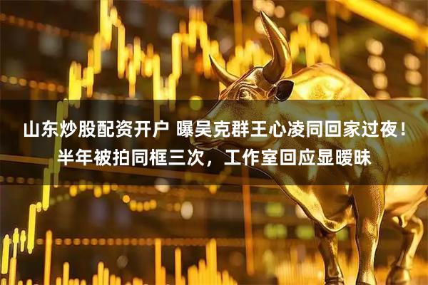 山东炒股配资开户 曝吴克群王心凌同回家过夜！半年被拍同框三次，工作室回应显暧昧