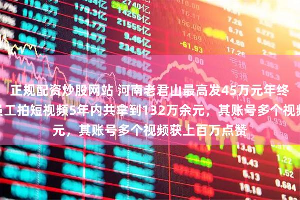 正规配资炒股网站 河南老君山最高发45万元年终奖引热议，一员工拍短视频5年内共拿到132万余元，其账号多个视频获上百万点赞
