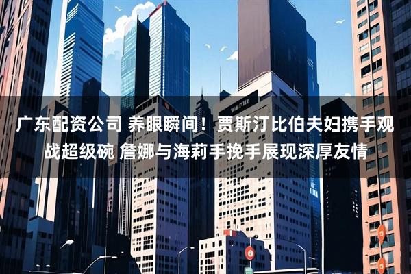 广东配资公司 养眼瞬间！贾斯汀比伯夫妇携手观战超级碗 詹娜与海莉手挽手展现深厚友情