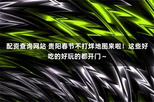 配资查询网站 贵阳春节不打烊地图来啦！这些好吃的好玩的都开门～