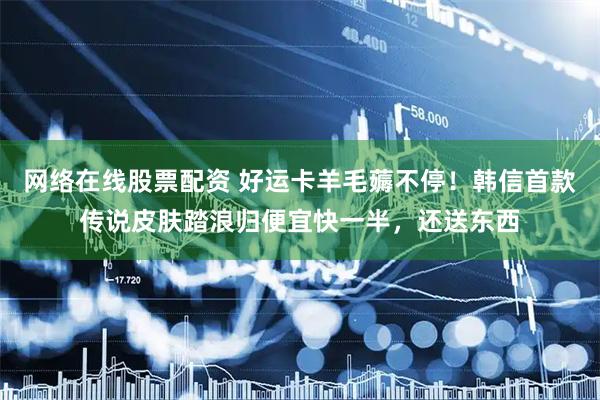 网络在线股票配资 好运卡羊毛薅不停！韩信首款传说皮肤踏浪归便宜快一半，还送东西