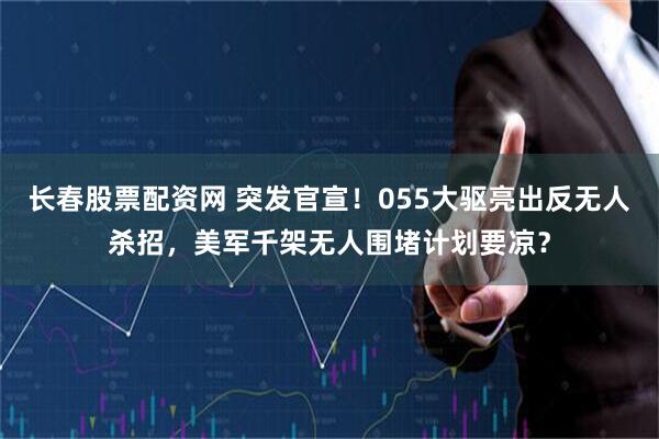 长春股票配资网 突发官宣！055大驱亮出反无人杀招，美军千架无人围堵计划要凉？