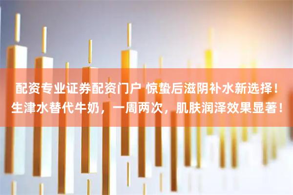 配资专业证券配资门户 惊蛰后滋阴补水新选择！生津水替代牛奶，一周两次，肌肤润泽效果显著！