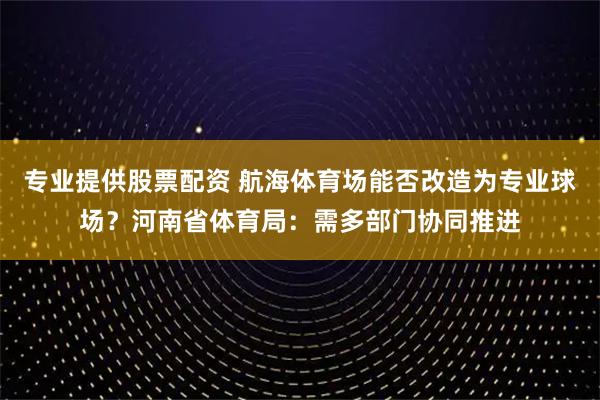 专业提供股票配资 航海体育场能否改造为专业球场？河南省体育局：需多部门协同推进