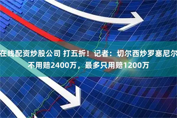 在线配资炒股公司 打五折！记者：切尔西炒罗塞尼尔不用赔2400万，最多只用赔1200万