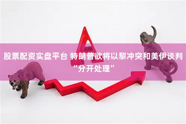 股票配资实盘平台 特朗普欲将以黎冲突和美伊谈判“分开处理”